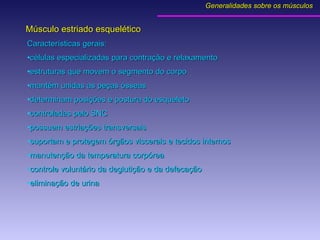 Características gerais: células especializadas para contração e relaxamento estruturas que movem o segmento do corpo mantém unidas as peças ósseas determinam posições e postura do esqueleto controladas pelo SNC possuem estriações transversais suportam e protegem órgãos viscerais e tecidos internos manutenção da temperatura corpórea controle voluntário da deglutição e da defecação eliminação de urina  Músculo estriado esquelético Generalidades sobre os músculos 