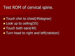 Test ROM of cervical spine.
Touch chin to chest(45degree)
 Look up to ceiling(55)
 Touch both ears(40)
 Turn head to right and left(rototion)


 