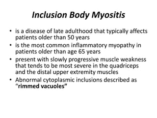 Inclusion Body Myositis
• is a disease of late adulthood that typically affects
patients older than 50 years
• is the most common inflammatory myopathy in
patients older than age 65 years
• present with slowly progressive muscle weakness
that tends to be most severe in the quadriceps
and the distal upper extremity muscles
• Abnormal cytoplasmic inclusions described as
“rimmed vacuoles”
 