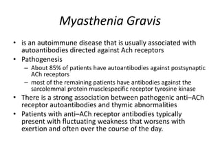 Myasthenia Gravis
• is an autoimmune disease that is usually associated with
autoantibodies directed against Ach receptors
• Pathogenesis
– About 85% of patients have autoantibodies against postsynaptic
ACh receptors
– most of the remaining patients have antibodies against the
sarcolemmal protein musclespecific receptor tyrosine kinase
• There is a strong association between pathogenic anti–ACh
receptor autoantibodies and thymic abnormalities
• Patients with anti–ACh receptor antibodies typically
present with fluctuating weakness that worsens with
exertion and often over the course of the day.
 