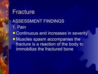 Fracture ASSESSMENT FINDINGS 1. Pain Continuous and increases in severity  Muscles spasm accompanies the fracture is a reaction of the body to immobilize the fractured bone 