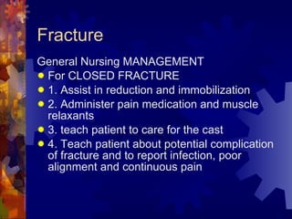 Fracture General Nursing MANAGEMENT  For CLOSED FRACTURE 1. Assist in reduction and immobilization 2. Administer pain medication and muscle relaxants 3. teach patient to care for the cast 4. Teach patient about potential complication of fracture and to report infection, poor alignment and continuous pain 