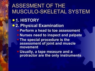 ASSESMENT OF THE MUSCULO-SKELETAL SYSTEM 1. HISTORY 2. Physical Examination Perform a head to toe assessment Nurses need to inspect and palpate  The special procedure is the assessment of joint and muscle movement Usually, a tape measure and a  protractor are the only instruments 