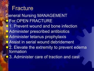Fracture General Nursing MANAGEMENT  For OPEN FRACTURE 1. Prevent wound and bone infection Administer prescribed antibiotics Administer tetanus prophylaxis Assist in serial wound debridement 2. Elevate the extremity to prevent edema formation 3. Administer care of traction and cast 