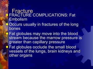 Fracture FRACTURE COMPLICATIONS: Fat Embolism Occurs usually in fractures of the long bones Fat globules may move into the blood stream because the marrow pressure is greater than capillary pressure Fat globules occlude the small blood vessels of the lungs, brain kidneys and other organs 