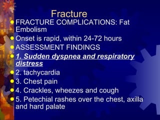 Fracture FRACTURE COMPLICATIONS: Fat Embolism Onset is rapid, within 24-72 hours ASSESSMENT FINDINGS 1. Sudden dyspnea and respiratory distress 2. tachycardia 3. Chest pain 4. Crackles, wheezes and cough 5. Petechial rashes over the chest, axilla and hard palate 