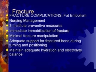 Fracture FRACTURE COMPLICATIONS: Fat Embolism Nursing Management 3. Institute preventive measures Immediate immobilization of fracture Minimal fracture manipulation Adequate support for fractured bone during turning and positioning Maintain adequate hydration and electrolyte balance 