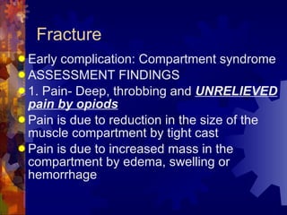 Fracture Early complication: Compartment syndrome ASSESSMENT FINDINGS 1. Pain- Deep, throbbing and  UNRELIEVED pain by opiods Pain is due to reduction in the size of the muscle compartment by tight cast Pain is due to increased mass in the compartment by edema, swelling or hemorrhage 