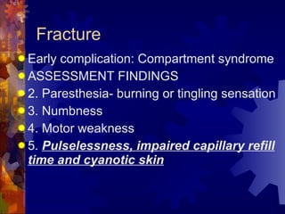 Fracture Early complication: Compartment syndrome ASSESSMENT FINDINGS 2. Paresthesia- burning or tingling sensation 3. Numbness  4. Motor weakness 5.  Pulselessness, impaired capillary refill time and cyanotic skin 