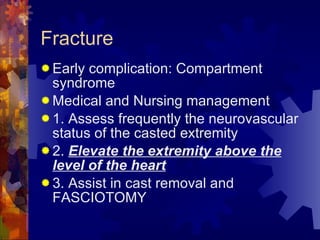 Fracture Early complication: Compartment syndrome Medical and Nursing management 1. Assess frequently the neurovascular status of the casted extremity 2.  Elevate the extremity above the level of the heart 3. Assist in cast removal and FASCIOTOMY 