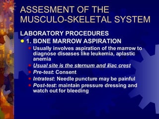 ASSESMENT OF THE MUSCULO-SKELETAL SYSTEM LABORATORY PROCEDURES 1. BONE MARROW ASPIRATION Usually involves aspiration of the marrow to diagnose diseases like leukemia, aplastic anemia Usual site is the sternum and iliac crest Pre-test : Consent Intratest : Needle puncture may be painful Post-test : maintain pressure dressing and watch out for bleeding 
