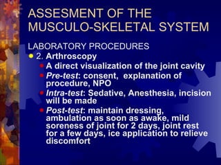 ASSESMENT OF THE MUSCULO-SKELETAL SYSTEM LABORATORY PROCEDURES 2.  Arthroscopy A direct visualization of the joint cavity Pre-test : consent,  explanation of procedure, NPO Intra-test : Sedative, Anesthesia, incision will be made Post-test : maintain dressing, ambulation as soon as awake, mild soreness of joint for 2 days, joint rest for a few days, ice application to relieve discomfort 