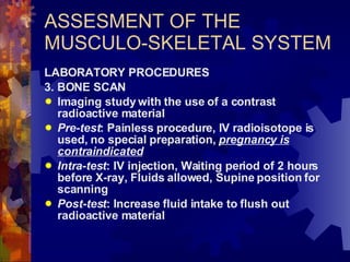 ASSESMENT OF THE MUSCULO-SKELETAL SYSTEM LABORATORY PROCEDURES 3. BONE SCAN Imaging study with the use of a contrast radioactive material Pre-test : Painless procedure, IV radioisotope is used, no special preparation,  pregnancy is contraindicated Intra-test : IV injection, Waiting period of 2 hours before X-ray, Fluids allowed, Supine position for scanning Post-test : Increase fluid intake to flush out radioactive material 