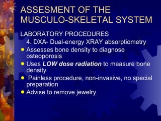ASSESMENT OF THE MUSCULO-SKELETAL SYSTEM LABORATORY PROCEDURES 4. DXA- Dual-energy XRAY absorptiometry Assesses bone density to diagnose osteoporosis Uses  LOW dose radiation  to measure bone density Painless procedure, non-invasive, no special preparation Advise to remove jewelry 