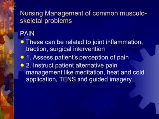 Nursing Management of common musculo-skeletal problems PAIN These can be related to joint inflammation, traction, surgical intervention 1. Assess patient’s perception of pain 2. Instruct patient alternative pain management like meditation, heat and cold application, TENS and guided imagery 