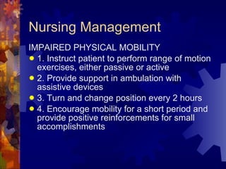 Nursing Management IMPAIRED PHYSICAL MOBILITY 1. Instruct patient to perform range of motion exercises, either passive or active 2. Provide support in ambulation with assistive devices 3. Turn and change position every 2 hours 4. Encourage mobility for a short period and provide positive reinforcements for small accomplishments 