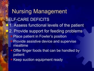 Nursing Management SELF-CARE DEFICITS 1. Assess functional levels of the patient 2. Provide support for feeding problems  Place patient in Fowler’s position Provide assistive device and supervise mealtime Offer finger foods that can be handled by patient Keep suction equipment ready 