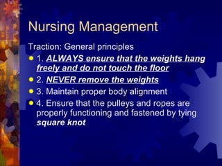 Nursing Management Traction: General principles 1.  ALWAYS ensure that the weights hang freely and do not touch the floor 2.  NEVER remove the weights 3. Maintain proper body alignment 4. Ensure that the pulleys and ropes are properly functioning and fastened by tying  square knot 