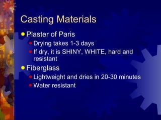 Casting Materials Plaster of Paris Drying takes 1-3 days If dry, it is SHINY, WHITE, hard and resistant Fiberglass Lightweight and dries in 20-30 minutes Water resistant 