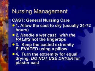 Nursing Management CAST: General Nursing Care 1. Allow the cast to dry (usually 24-72 hours) 2. Handle a wet cast  with the PALMS  not the fingertips 3.  Keep the casted extremity ELEVATED using a pillow 4.  Turn the extremity for equal drying.  DO NOT USE DRYER  for plaster cast 