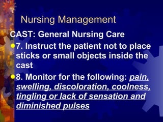 Nursing Management CAST: General Nursing Care 7. Instruct the patient not to place sticks or small objects inside the cast 8. Monitor for the following:  pain, swelling, discoloration, coolness, tingling or lack of sensation and diminished pulses 