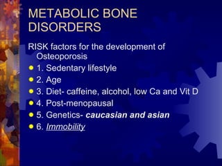 METABOLIC BONE DISORDERS RISK factors for the development of Osteoporosis 1. Sedentary lifestyle 2. Age 3. Diet- caffeine, alcohol, low Ca and Vit D 4. Post-menopausal 5. Genetics-  caucasian and asian 6.  Immobility 