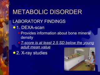 METABOLIC DISORDER LABORATORY FINDINGS 1. DEXA-scan Provides information about bone mineral density T-score is at least 2.5 SD below the young adult mean value 2. X-ray studies 