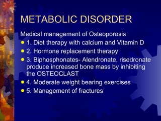 METABOLIC DISORDER Medical management of Osteoporosis 1. Diet therapy with calcium and Vitamin D  2. Hormone replacement therapy 3. Biphosphonates- Alendronate, risedronate produce increased bone mass by inhibiting the OSTEOCLAST  4. Moderate weight bearing exercises 5. Management of fractures 