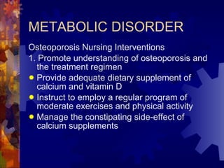 METABOLIC DISORDER Osteoporosis Nursing Interventions 1. Promote understanding of osteoporosis and the treatment regimen Provide adequate dietary supplement of calcium and vitamin D Instruct to employ a regular program of moderate exercises and physical activity Manage the constipating side-effect of calcium supplements 