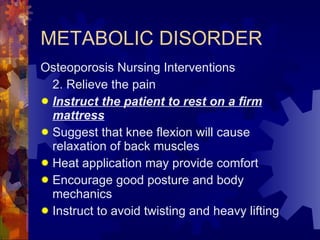 METABOLIC DISORDER Osteoporosis Nursing Interventions 2. Relieve the pain Instruct the patient to rest on a firm mattress Suggest that knee flexion will cause relaxation of back muscles Heat application may provide comfort Encourage good posture and body mechanics Instruct to avoid twisting and heavy lifting 