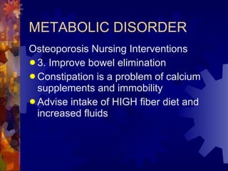 METABOLIC DISORDER Osteoporosis Nursing Interventions 3. Improve bowel elimination Constipation is a problem of calcium supplements and immobility Advise intake of HIGH fiber diet and increased fluids 