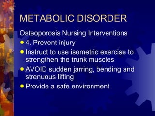 METABOLIC DISORDER Osteoporosis Nursing Interventions 4. Prevent injury Instruct to use isometric exercise to strengthen the trunk muscles AVOID sudden jarring, bending and strenuous lifting Provide a safe environment 