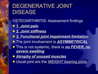 DEGENERATIVE JOINT DISEASE OSTEOARTHRITIS: Assessment findings 1. Joint pain 2. Joint stiffness 3. Functional joint impairment limitation The joint involvement is  ASYMMETRICAL This is not systemic, there is  no FEVER, no severe swelling Atrophy of unused muscles Usual joint are the  WEIGHT bearing joints 