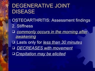DEGENERATIVE JOINT DISEASE OSTEOARTHRITIS: Assessment findings 2. Stiffness commonly occurs in the morning after awakening Lasts only for  less than 30 minutes DECREASES with movement Crepitation may be elicited 