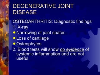 DEGENERATIVE JOINT DISEASE OSTEOARTHRITIS: Diagnostic findings 1. X-ray Narrowing of joint space Loss of cartilage Osteophytes 2. Blood tests will show  no evidence  of systemic inflammation and are not useful 