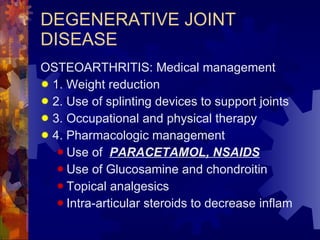 DEGENERATIVE JOINT DISEASE OSTEOARTHRITIS: Medical management 1. Weight reduction 2. Use of splinting devices to support joints 3. Occupational and physical therapy 4. Pharmacologic management Use of  PARACETAMOL, NSAIDS Use of Glucosamine and chondroitin Topical analgesics Intra-articular steroids to decrease inflam 