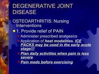 DEGENERATIVE JOINT DISEASE OSTEOARTHRITIS: Nursing Interventions 1. Provide relief of PAIN Administer prescribed analgesics Application of  heat modalities.  ICE PACKS may be used in the early acute stage!!! Plan daily activities when pain is less severe Pain meds before exercising 