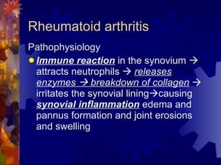 Rheumatoid arthritis Pathophysiology Immune reaction  in the synovium    attracts neutrophils     releases enzymes    breakdown of collagen     irritates the synovial lining  causing  synovial inflammation  edema and pannus formation and joint erosions and swelling 