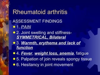 Rheumatoid arthritis ASSESSMENT FINDINGS 1.  PAIN 2. Joint swelling and stiffness- SYMMETRICAL, Bilateral 3.  Warmth, erythema and lack of function 4.  Fever ,  weight loss, anemia , fatigue 5. Palpation of join reveals spongy tissue 6. Hesitancy in joint movement 