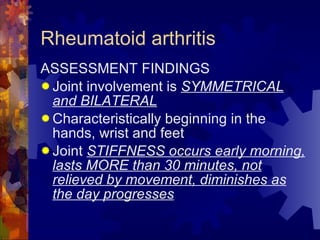 Rheumatoid arthritis ASSESSMENT FINDINGS Joint involvement is  SYMMETRICAL and BILATERAL Characteristically beginning in the hands, wrist and feet Joint  STIFFNESS occurs early morning, lasts MORE than 30 minutes, not relieved by movement, diminishes as the day progresses 