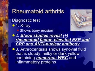 Rheumatoid arthritis Diagnostic test 1. X-ray Shows bony erosion 2.  Blood studies reveal (+) rheumatoid factor, elevated ESR and CRP and ANTI-nuclear antibody 3. Arthrocentesis shows synovial fluid that is cloudy, milky or dark yellow containing  numerous WBC  and inflammatory proteins 