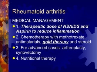 Rheumatoid arthritis MEDICAL MANAGEMENT 1.  Therapeutic dose of NSAIDS and Aspirin to reduce inflammation 2. Chemotherapy with methotrexate, antimalarials,  gold therapy  and steroid 3. For advanced cases- arthroplasty, synovectomy 4. Nutritional therapy 