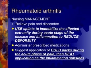 Rheumatoid arthritis Nursing MANAGEMENT 1. Relieve pain and discomfort USE splints to immobilize the affected extremity during acute stage of the disease and inflammation to REDUCE DEFORMITY Administer prescribed medications Suggest application of  COLD packs during the acute phase of pain, then HEAT application as the inflammation subsides 