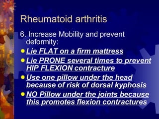 Rheumatoid arthritis 6. Increase Mobility and prevent deformity: Lie FLAT on a firm mattress Lie PRONE several times to prevent HIP FLEXION contracture Use one pillow under the head because of risk of dorsal kyphosis NO Pillow under the joints because this promotes flexion contractures 