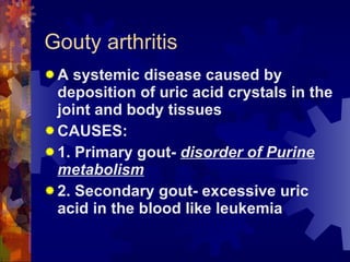 Gouty arthritis A systemic disease caused by deposition of uric acid crystals in the joint and body tissues CAUSES: 1. Primary gout-  disorder of Purine metabolism 2. Secondary gout- excessive uric acid in the blood like leukemia 