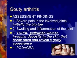 Gouty arthritis ASSESSMENT FINDINGS 1. Severe pain in the involved joints,  initially the big toe 2. Swelling and inflammation of the joint 3.  TOPHI-  yellowish-whitish, irregular deposits in the skin that break open and reveal a gritty appearance 4. PODAGRA 
