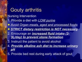 Gouty arthritis Nursing Intervention 1. Provide a diet with  LOW purine Avoid Organ meats, aged and processed foods STRICT dietary restriction is NOT necessary 2. Encourage an  increased fluid intake (2-3L/day) to prevent stone formation 3. Instruct the patient to avoid alcohol 4.  Provide alkaline ash diet to increase urinary pH 5. Provide bed rest during early attack of gout 