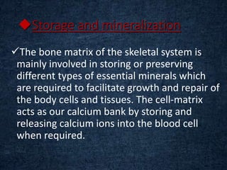 Storage and mineralization
The bone matrix of the skeletal system is
mainly involved in storing or preserving
different types of essential minerals which
are required to facilitate growth and repair of
the body cells and tissues. The cell-matrix
acts as our calcium bank by storing and
releasing calcium ions into the blood cell
when required.
 