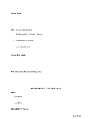 Page 5 of 6
Special Tests:
Other System Examination:
 Cardiovascular / Pulmonary System:
 Neuromuscular System:
 Any Other System:
PROBLEM LIST:
PFD (Physical & Functional Diagnosis):
PHYSIOTHERAPY MANAGEMENT
AIMS:
-Short Term:
-Long Term:
TREATMENT PLAN:
 