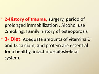 • 2-History of trauma, surgery, period of
prolonged immobilization , Alcohol use
,Smoking, Family history of osteoporosis
• 3- Diet: Adequate amounts of vitamins C
and D, calcium, and protein are essential
for a healthy, intact musculoskeletal
system.
 